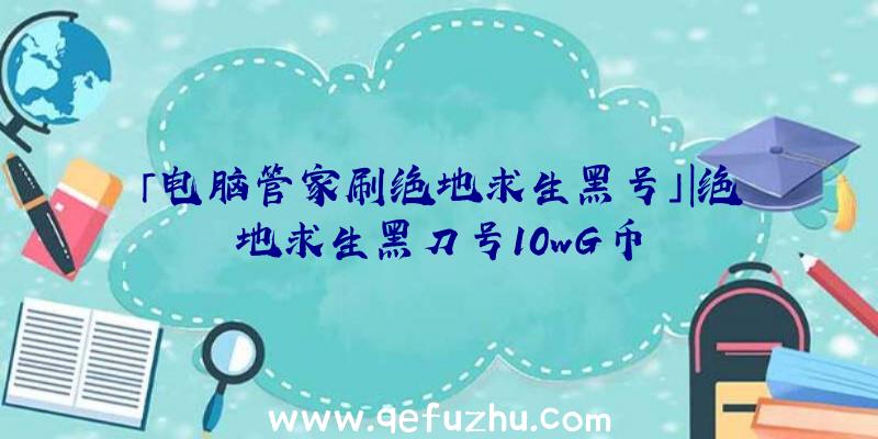 「电脑管家刷绝地求生黑号」|绝地求生黑刀号10wG币